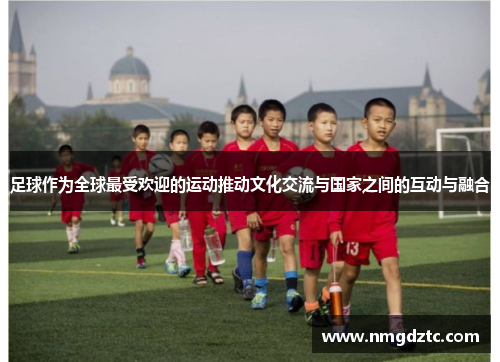 足球作为全球最受欢迎的运动推动文化交流与国家之间的互动与融合