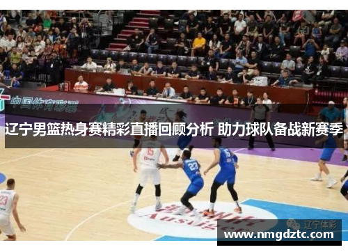 辽宁男篮热身赛精彩直播回顾分析 助力球队备战新赛季